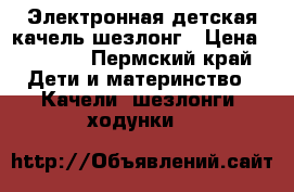 Электронная детская качель-шезлонг › Цена ­ 3 500 - Пермский край Дети и материнство » Качели, шезлонги, ходунки   